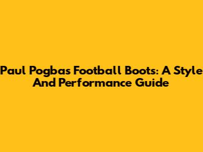 Paul Pogba's Football Boots: A Style And Performance Guide