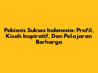 Pebisnis Sukses Indonesia: Profil, Kisah Inspiratif, Dan Pelajaran Berharga