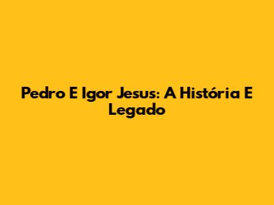 Pedro E Igor Jesus: A História E Legado