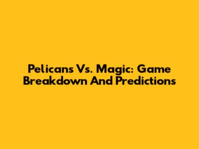 Pelicans Vs. Magic: Game Breakdown And Predictions