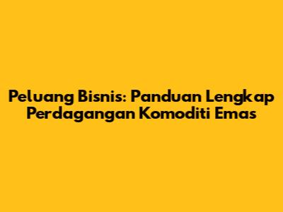 Peluang Bisnis: Panduan Lengkap Perdagangan Komoditi Emas