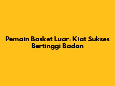 Pemain Basket Luar: Kiat Sukses Bertinggi Badan