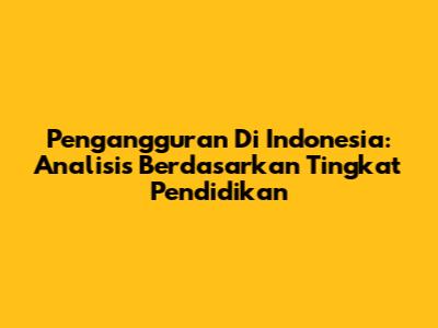 Pengangguran Di Indonesia: Analisis Berdasarkan Tingkat Pendidikan