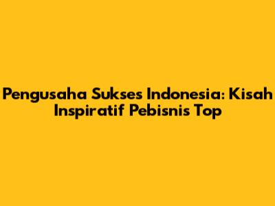 Pengusaha Sukses Indonesia: Kisah Inspiratif Pebisnis Top
