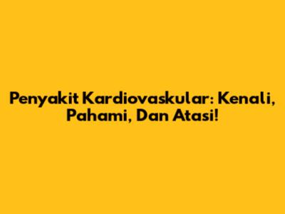 Penyakit Kardiovaskular: Kenali, Pahami, Dan Atasi!