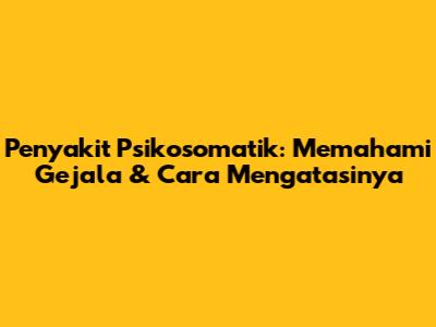 Penyakit Psikosomatik: Memahami Gejala & Cara Mengatasinya