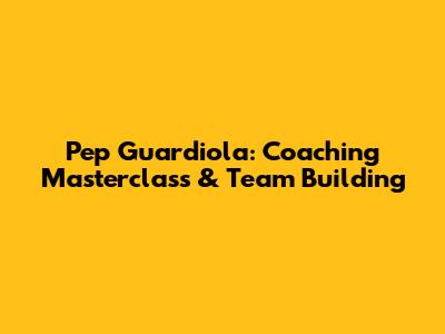 Pep Guardiola: Coaching Masterclass & Team Building