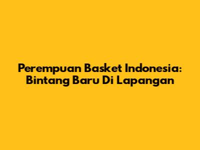 Perempuan Basket Indonesia: Bintang Baru Di Lapangan