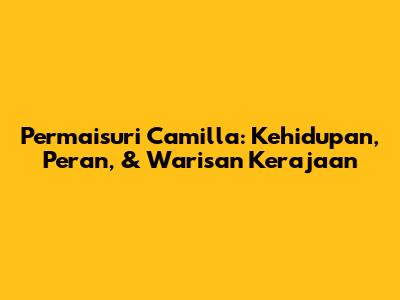 Permaisuri Camilla: Kehidupan, Peran, & Warisan Kerajaan