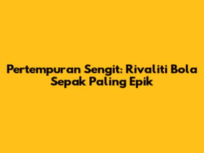 Pertempuran Sengit: Rivaliti Bola Sepak Paling Epik