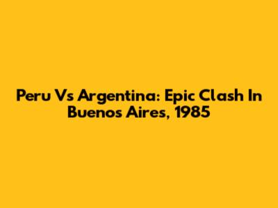 Peru Vs Argentina: Epic Clash In Buenos Aires, 1985