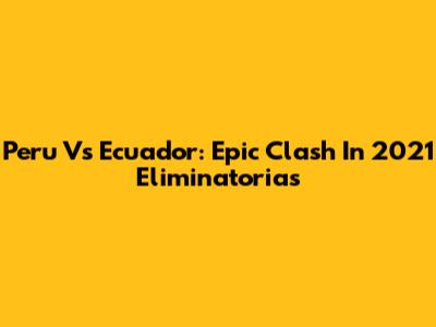 Peru Vs Ecuador: Epic Clash In 2021 Eliminatorias