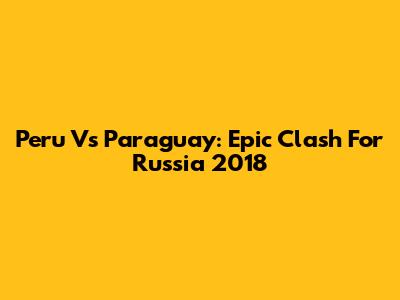 Peru Vs Paraguay: Epic Clash For Russia 2018