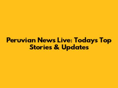 Peruvian News Live: Today's Top Stories & Updates