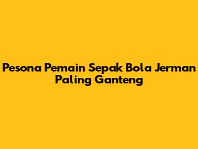 Pesona Pemain Sepak Bola Jerman Paling Ganteng