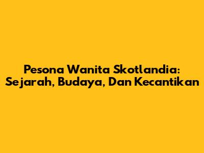 Pesona Wanita Skotlandia: Sejarah, Budaya, Dan Kecantikan