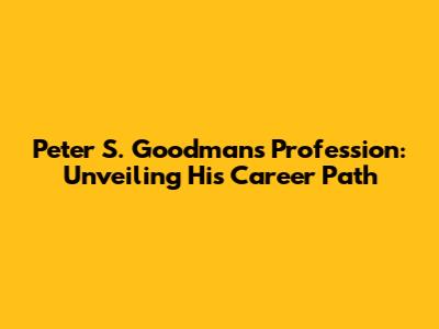 Peter S. Goodman's Profession: Unveiling His Career Path