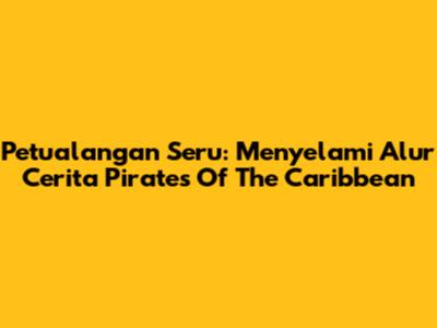 Petualangan Seru: Menyelami Alur Cerita Pirates Of The Caribbean