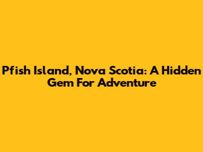 Pfish Island, Nova Scotia: A Hidden Gem For Adventure