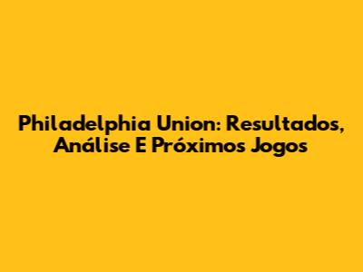 Philadelphia Union: Resultados, Análise E Próximos Jogos