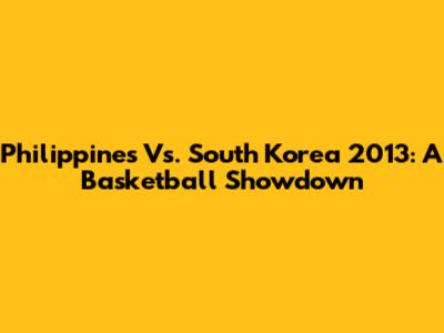 Philippines Vs. South Korea 2013: A Basketball Showdown
