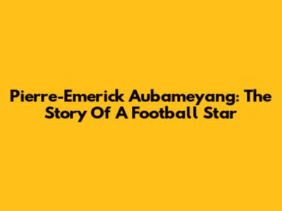 Pierre-Emerick Aubameyang: The Story Of A Football Star