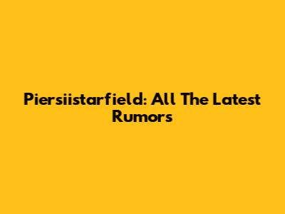 Piersiistarfield: All The Latest Rumors