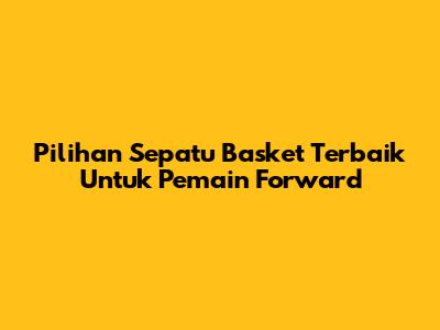 Pilihan Sepatu Basket Terbaik Untuk Pemain Forward