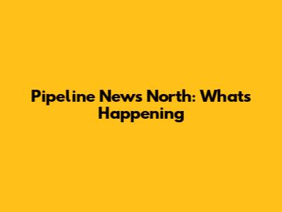 Pipeline News North: What's Happening