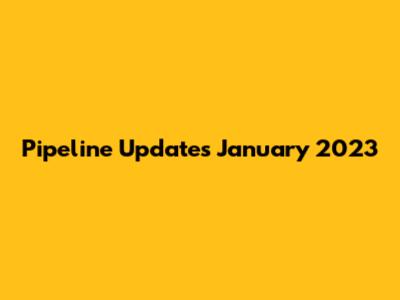 Pipeline Updates January 2023