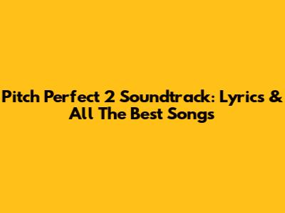 Pitch Perfect 2 Soundtrack: Lyrics & All The Best Songs