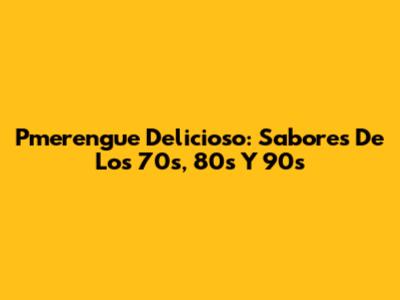 Pmerengue Delicioso: Sabores De Los 70s, 80s Y 90s