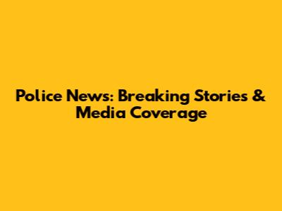 Police News: Breaking Stories & Media Coverage