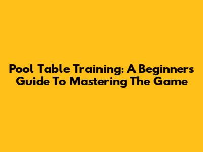Pool Table Training: A Beginner's Guide To Mastering The Game