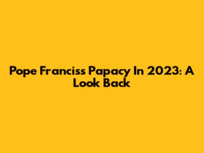 Pope Francis's Papacy In 2023: A Look Back