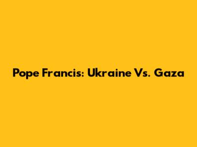 Pope Francis: Ukraine Vs. Gaza