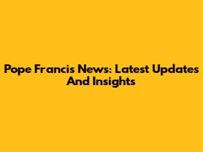 Pope Francis News: Latest Updates And Insights