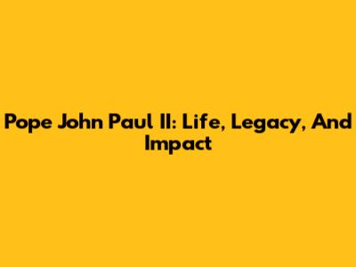 Pope John Paul II: Life, Legacy, And Impact