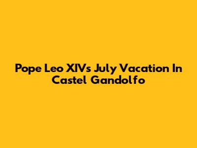 Pope Leo XIV's July Vacation In Castel Gandolfo