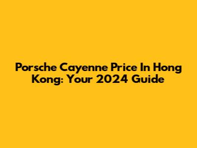 Porsche Cayenne Price In Hong Kong: Your 2024 Guide