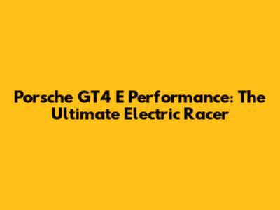 Porsche GT4 E Performance: The Ultimate Electric Racer