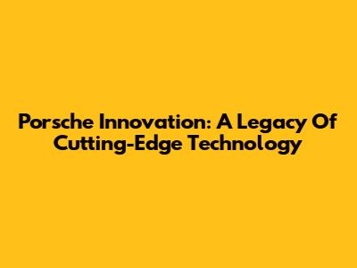 Porsche Innovation: A Legacy Of Cutting-Edge Technology