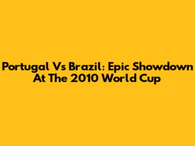 Portugal Vs Brazil: Epic Showdown At The 2010 World Cup