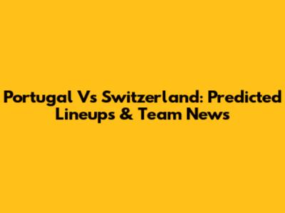 Portugal Vs Switzerland: Predicted Lineups & Team News
