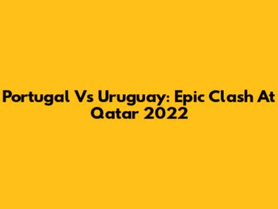 Portugal Vs Uruguay: Epic Clash At Qatar 2022