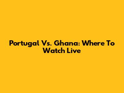 Portugal Vs. Ghana: Where To Watch Live