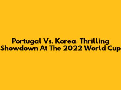 Portugal Vs. Korea: Thrilling Showdown At The 2022 World Cup