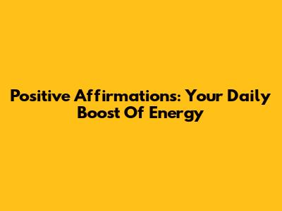 Positive Affirmations: Your Daily Boost Of Energy