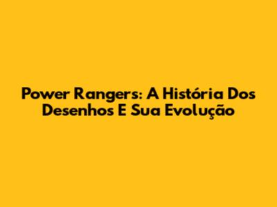 Power Rangers: A História Dos Desenhos E Sua Evolução