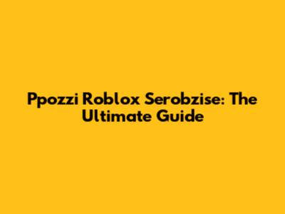 Ppozzi Roblox Serobzise: The Ultimate Guide